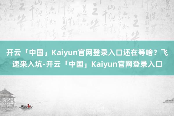 开云「中国」Kaiyun官网登录入口还在等啥？飞速来入坑-开云「中国」Kaiyun官网登录入口