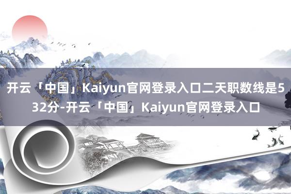 开云「中国」Kaiyun官网登录入口二天职数线是532分-开云「中国」Kaiyun官网登录入口