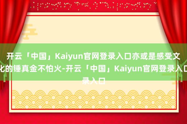 开云「中国」Kaiyun官网登录入口亦或是感受文化的锤真金不怕火-开云「中国」Kaiyun官网登录入口