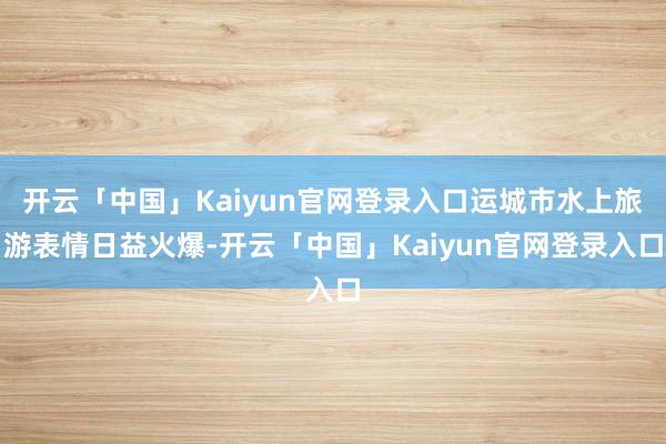 开云「中国」Kaiyun官网登录入口运城市水上旅游表情日益火爆-开云「中国」Kaiyun官网登录入口