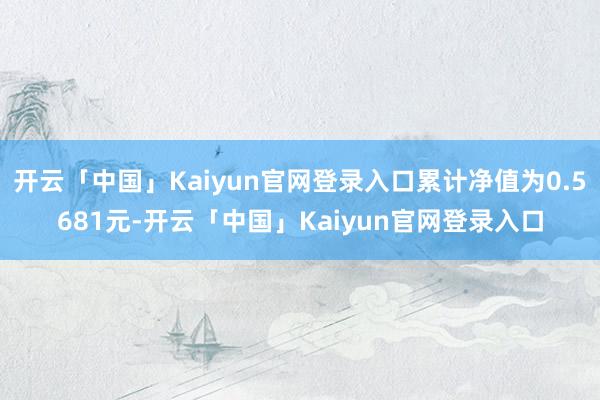 开云「中国」Kaiyun官网登录入口累计净值为0.5681元-开云「中国」Kaiyun官网登录入口