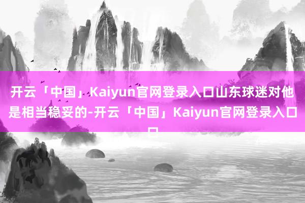 开云「中国」Kaiyun官网登录入口山东球迷对他是相当稳妥的-开云「中国」Kaiyun官网登录入口