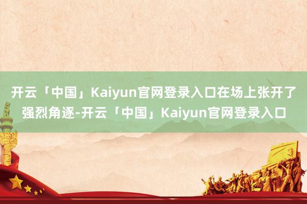 开云「中国」Kaiyun官网登录入口在场上张开了强烈角逐-开云「中国」Kaiyun官网登录入口