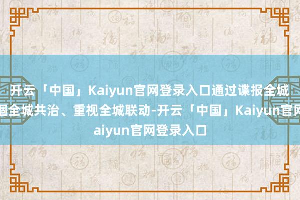 开云「中国」Kaiyun官网登录入口通过谍报全城分享、禁锢全城共治、重视全城联动-开云「中国」Kaiyun官网登录入口