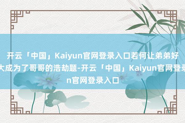 开云「中国」Kaiyun官网登录入口若何让弟弟好好长大成为了哥哥的浩劫题-开云「中国」Kaiyun官网登录入口