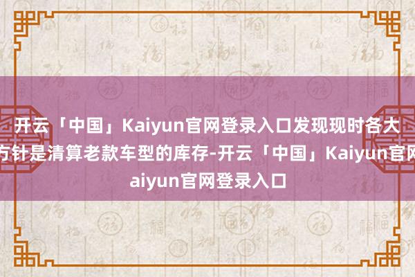 开云「中国」Kaiyun官网登录入口发现现时各大门店主要方针是清算老款车型的库存-开云「中国」Kaiyun官网登录入口