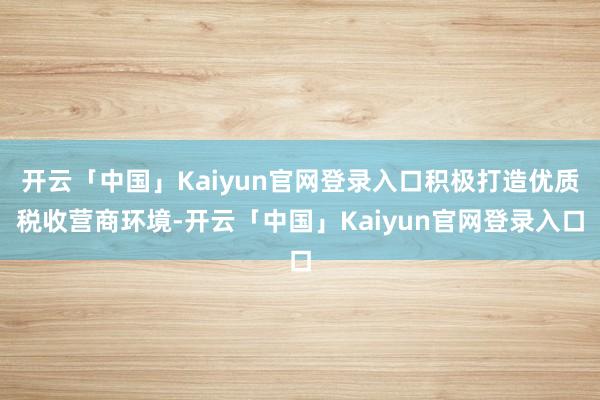 开云「中国」Kaiyun官网登录入口积极打造优质税收营商环境-开云「中国」Kaiyun官网登录入口