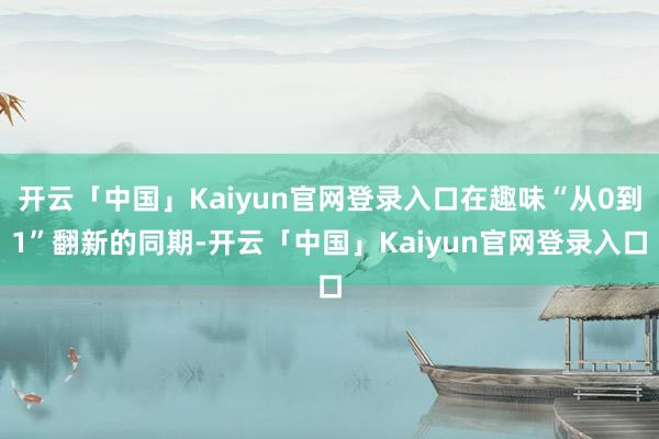 开云「中国」Kaiyun官网登录入口在趣味“从0到1”翻新的同期-开云「中国」Kaiyun官网登录入口