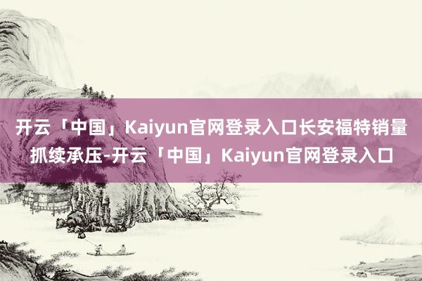 开云「中国」Kaiyun官网登录入口长安福特销量抓续承压-开云「中国」Kaiyun官网登录入口