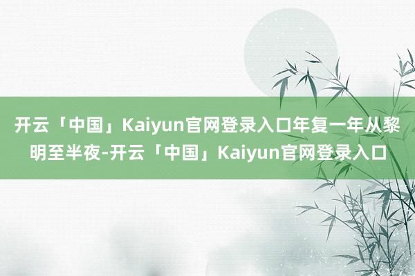 开云「中国」Kaiyun官网登录入口年复一年从黎明至半夜-开云「中国」Kaiyun官网登录入口