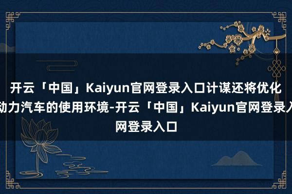 开云「中国」Kaiyun官网登录入口计谋还将优化新动力汽车的使用环境-开云「中国」Kaiyun官网登录入口