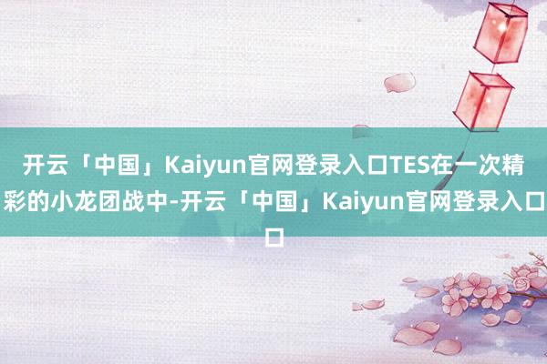 开云「中国」Kaiyun官网登录入口TES在一次精彩的小龙团战中-开云「中国」Kaiyun官网登录入口