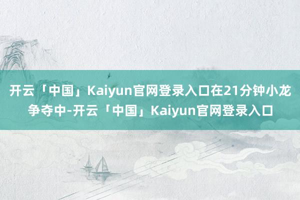 开云「中国」Kaiyun官网登录入口在21分钟小龙争夺中-开云「中国」Kaiyun官网登录入口