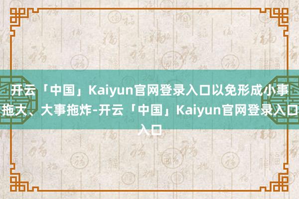 开云「中国」Kaiyun官网登录入口以免形成小事拖大、大事拖炸-开云「中国」Kaiyun官网登录入口