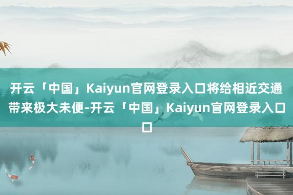 开云「中国」Kaiyun官网登录入口将给相近交通带来极大未便-开云「中国」Kaiyun官网登录入口