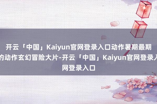 开云「中国」Kaiyun官网登录入口动作暑期最期待的动作玄幻冒险大片-开云「中国」Kaiyun官网登录入口