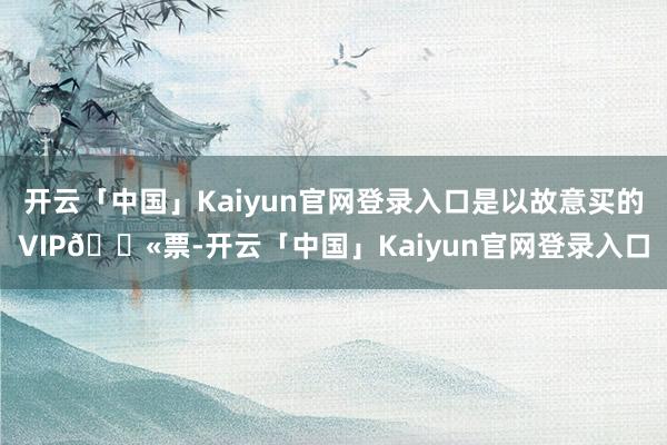 开云「中国」Kaiyun官网登录入口是以故意买的VIP🎫票-开云「中国」Kaiyun官网登录入口