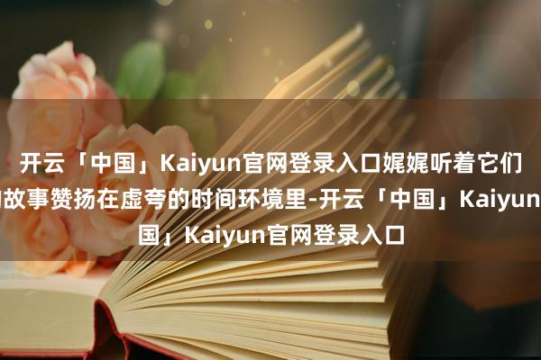 开云「中国」Kaiyun官网登录入口娓娓听着它们被雕镂打磨的故事赞扬在虚夸的时间环境里-开云「中国」Kaiyun官网登录入口