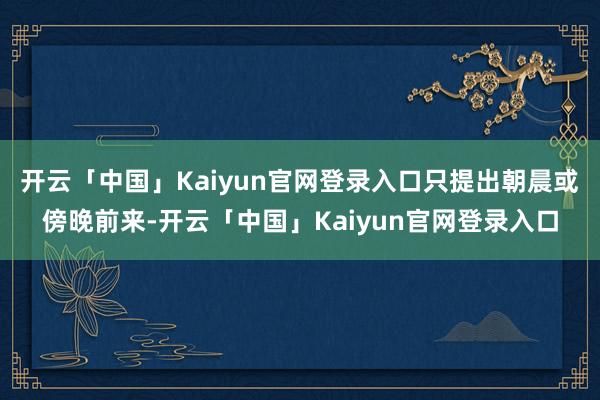 开云「中国」Kaiyun官网登录入口只提出朝晨或傍晚前来-开云「中国」Kaiyun官网登录入口