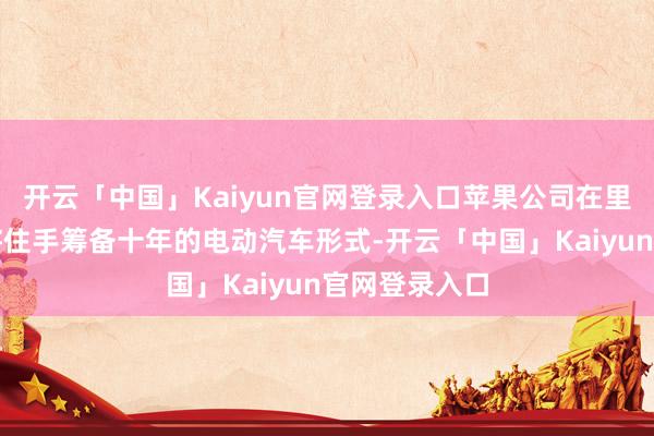 开云「中国」Kaiyun官网登录入口苹果公司在里面露出文书将住手筹备十年的电动汽车形式-开云「中国」Kaiyun官网登录入口