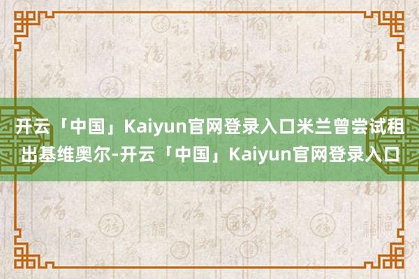 开云「中国」Kaiyun官网登录入口米兰曾尝试租出基维奥尔-开云「中国」Kaiyun官网登录入口