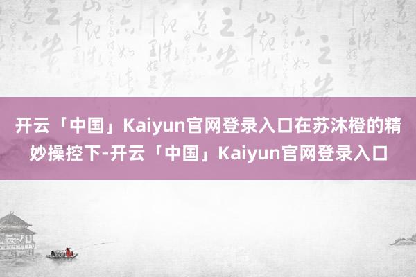 开云「中国」Kaiyun官网登录入口在苏沐橙的精妙操控下-开云「中国」Kaiyun官网登录入口