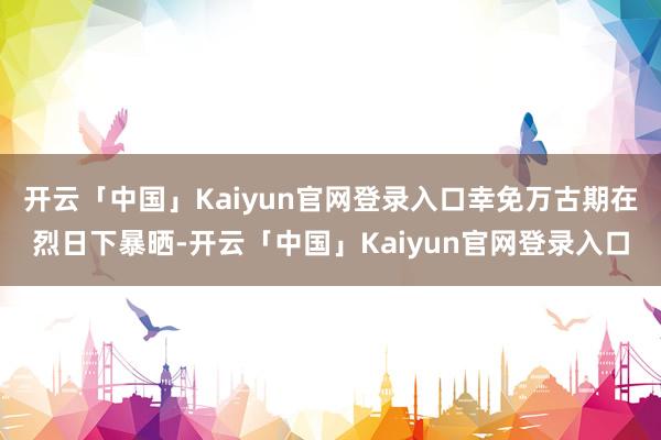 开云「中国」Kaiyun官网登录入口幸免万古期在烈日下暴晒-开云「中国」Kaiyun官网登录入口