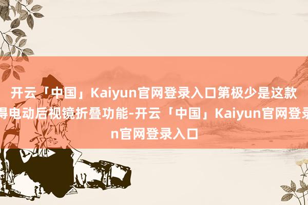 开云「中国」Kaiyun官网登录入口第极少是这款车莫得电动后视镜折叠功能-开云「中国」Kaiyun官网登录入口