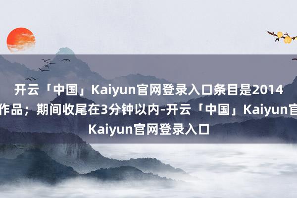 开云「中国」Kaiyun官网登录入口条目是2014年后创排的作品；期间收尾在3分钟以内-开云「中国」Kaiyun官网登录入口