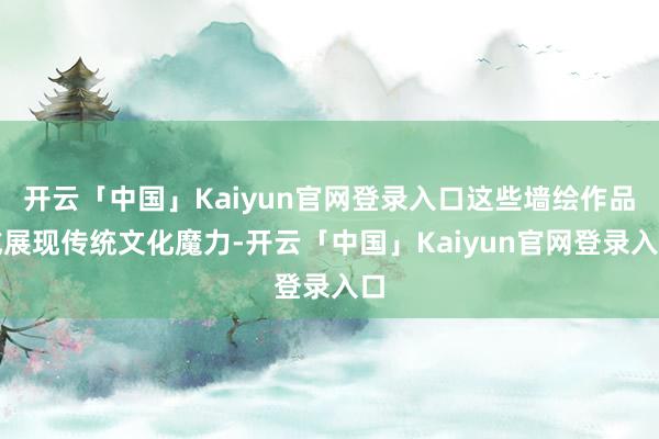 开云「中国」Kaiyun官网登录入口这些墙绘作品或展现传统文化魔力-开云「中国」Kaiyun官网登录入口