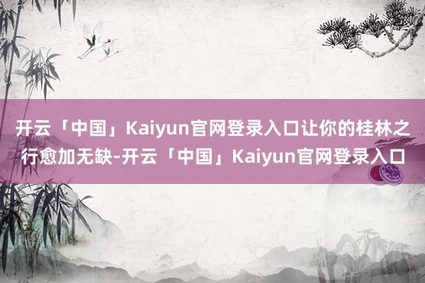 开云「中国」Kaiyun官网登录入口让你的桂林之行愈加无缺-开云「中国」Kaiyun官网登录入口