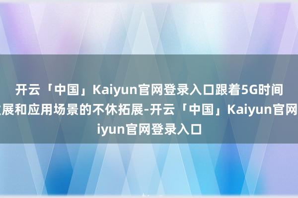 开云「中国」Kaiyun官网登录入口跟着5G时间的不休发展和应用场景的不休拓展-开云「中国」Kaiyun官网登录入口