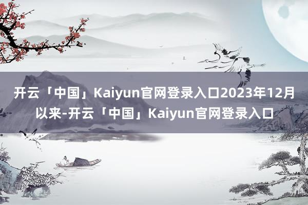 开云「中国」Kaiyun官网登录入口2023年12月以来-开云「中国」Kaiyun官网登录入口