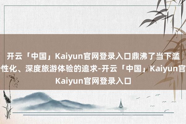 开云「中国」Kaiyun官网登录入口鼎沸了当下滥用者关于个性化、深度旅游体验的追求-开云「中国」Kaiyun官网登录入口