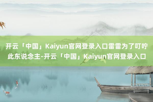 开云「中国」Kaiyun官网登录入口雷雷为了叮咛此东说念主-开云「中国」Kaiyun官网登录入口