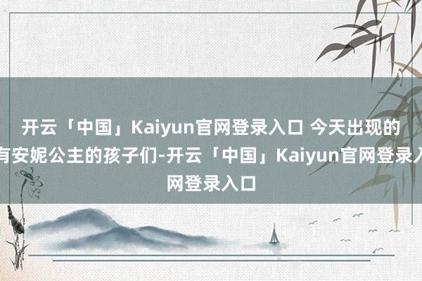 开云「中国」Kaiyun官网登录入口 今天出现的还有安妮公主的孩子们-开云「中国」Kaiyun官网登录入口