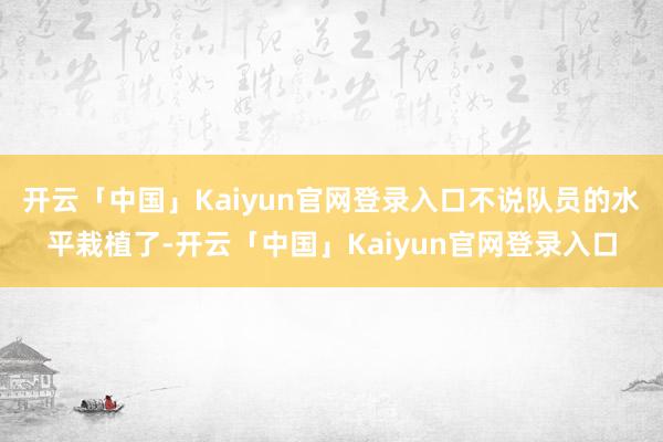 开云「中国」Kaiyun官网登录入口不说队员的水平栽植了-开云「中国」Kaiyun官网登录入口