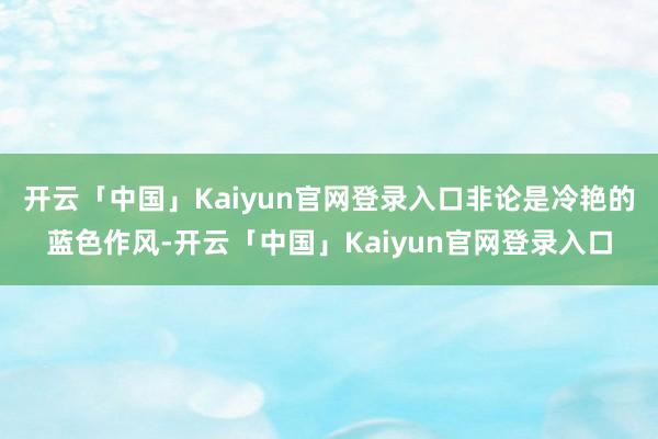 开云「中国」Kaiyun官网登录入口非论是冷艳的蓝色作风-开云「中国」Kaiyun官网登录入口