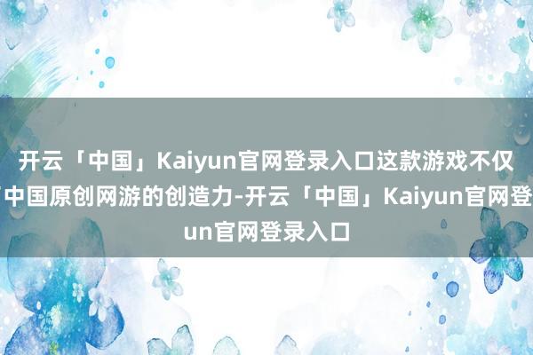 开云「中国」Kaiyun官网登录入口这款游戏不仅展示了中国原创网游的创造力-开云「中国」Kaiyun官网登录入口