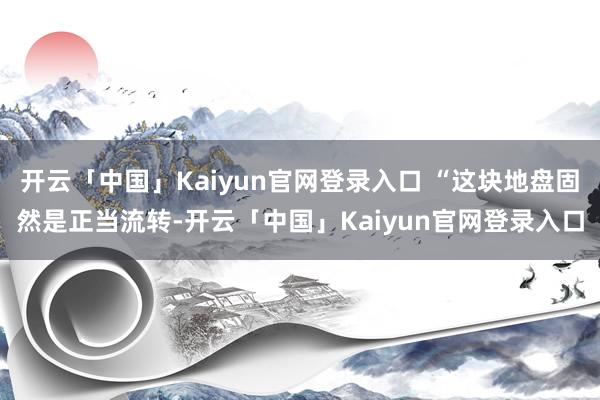 开云「中国」Kaiyun官网登录入口 “这块地盘固然是正当流转-开云「中国」Kaiyun官网登录入口