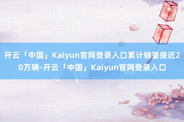 开云「中国」Kaiyun官网登录入口累计销量接近20万辆-开云「中国」Kaiyun官网登录入口