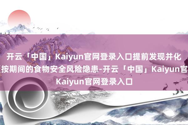 开云「中国」Kaiyun官网登录入口提前发现并化解考前和覆按期间的食物安全风险隐患-开云「中国」Kaiyun官网登录入口