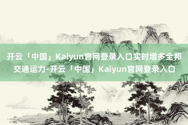 开云「中国」Kaiyun官网登录入口实时增多全邦交通运力-开云「中国」Kaiyun官网登录入口