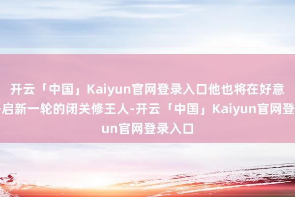 开云「中国」Kaiyun官网登录入口他也将在好意思国开启新一轮的闭关修王人-开云「中国」Kaiyun官网登录入口