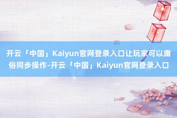 开云「中国」Kaiyun官网登录入口让玩家可以庸俗同步操作-开云「中国」Kaiyun官网登录入口