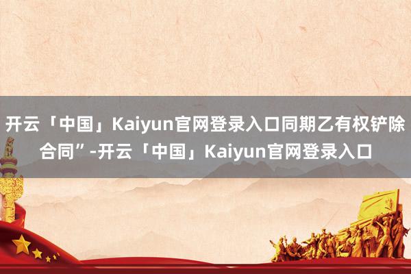 开云「中国」Kaiyun官网登录入口同期乙有权铲除合同”-开云「中国」Kaiyun官网登录入口