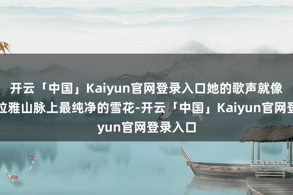 开云「中国」Kaiyun官网登录入口她的歌声就像是喜马拉雅山脉上最纯净的雪花-开云「中国」Kaiyun官网登录入口