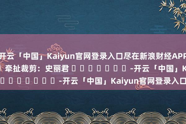 开云「中国」Kaiyun官网登录入口尽在新浪财经APP            						牵扯裁剪：史丽君 							-开云「中国」Kaiyun官网登录入口