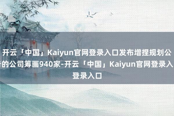 开云「中国」Kaiyun官网登录入口发布增捏规划公告的公司筹画940家-开云「中国」Kaiyun官网登录入口