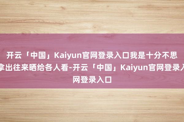 开云「中国」Kaiyun官网登录入口我是十分不思要拿出往来晒给各人看-开云「中国」Kaiyun官网登录入口